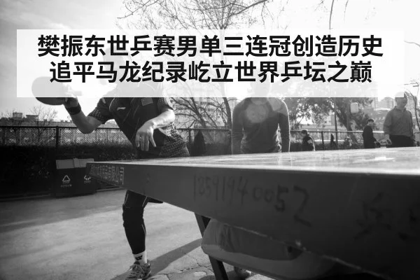 樊振东世乒赛男单三连冠创造历史追平马龙纪录屹立世界乒坛之巅