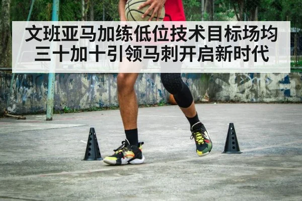 文班亚马加练低位技术目标场均三十加十引领马刺开启新时代