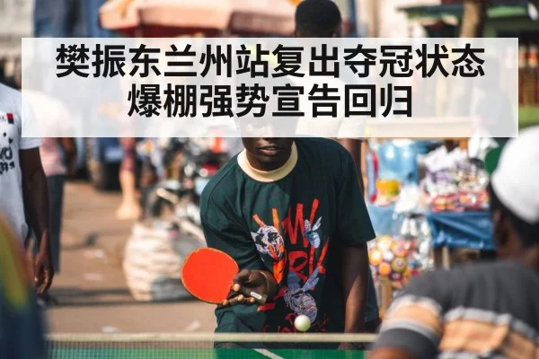 樊振东兰州站复出夺冠状态爆棚强势宣告回归